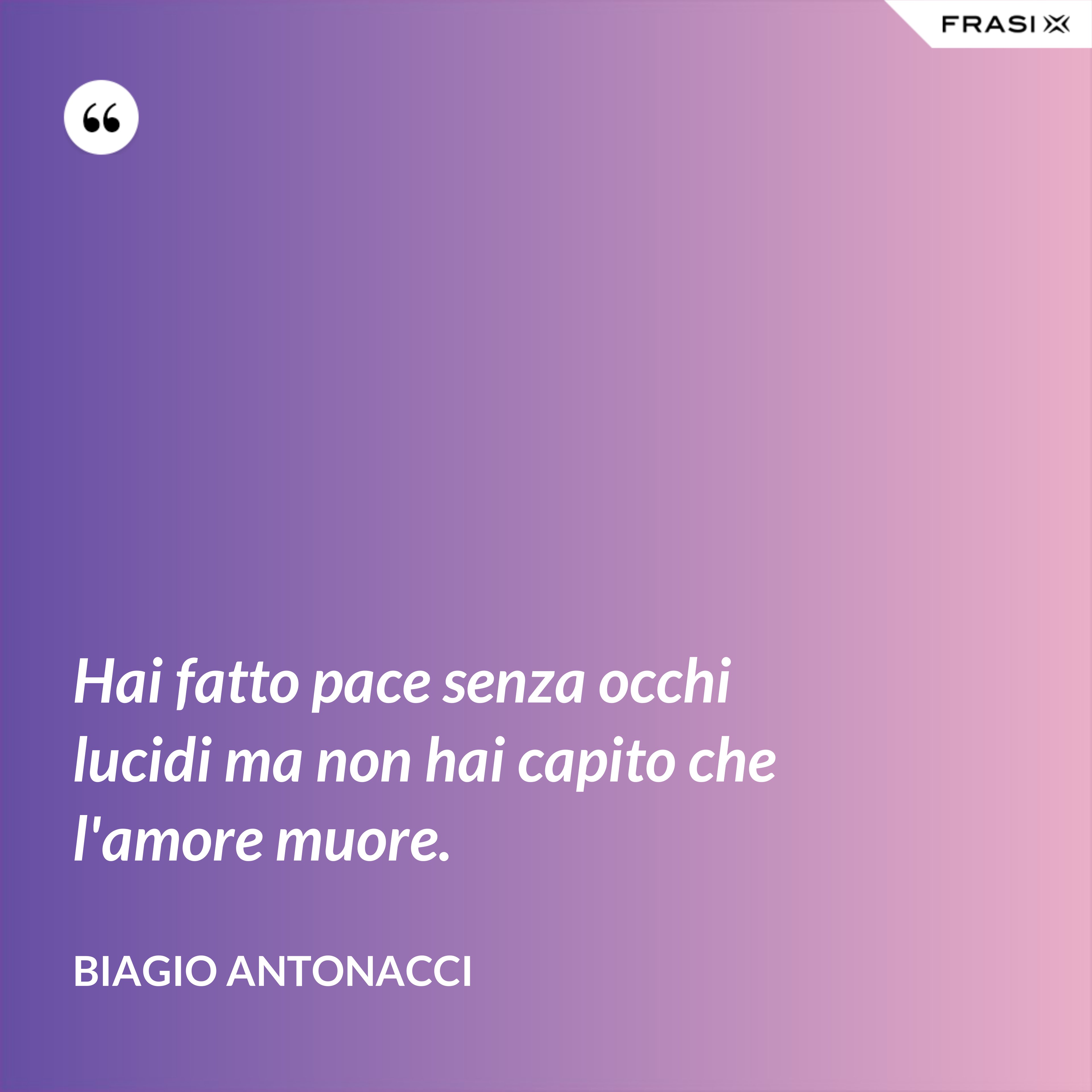 Hai fatto pace senza occhi lucidi ma non hai capito che l'amore muore. - Biagio Antonacci