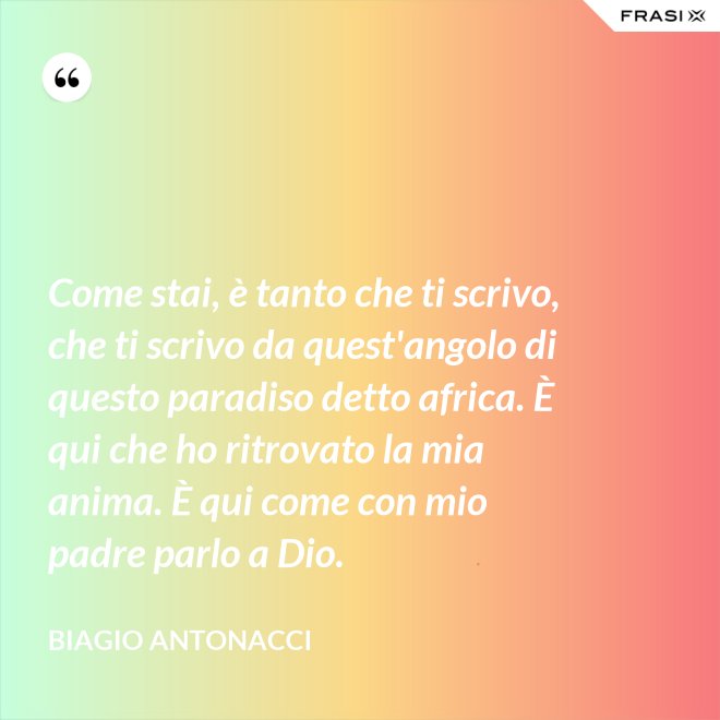 Come stai, è tanto che ti scrivo, che ti scrivo da quest'angolo di questo paradiso detto africa. È qui che ho ritrovato la mia anima. È qui come con mio padre parlo a Dio. - Biagio Antonacci