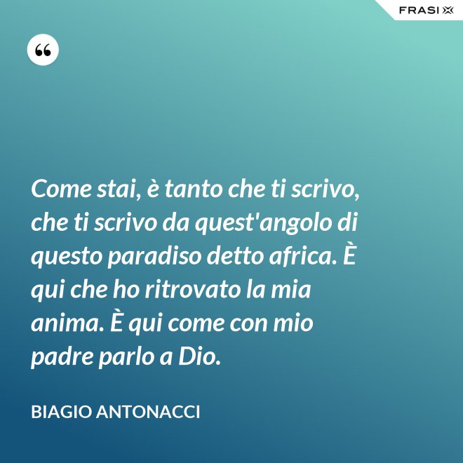 Come stai, è tanto che ti scrivo, che ti scrivo da quest'angolo di questo paradiso detto africa. È qui che ho ritrovato la mia anima. È qui come con mio padre parlo a Dio. - Biagio Antonacci