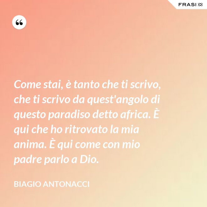 Come stai, è tanto che ti scrivo, che ti scrivo da quest'angolo di questo paradiso detto africa. È qui che ho ritrovato la mia anima. È qui come con mio padre parlo a Dio. - Biagio Antonacci