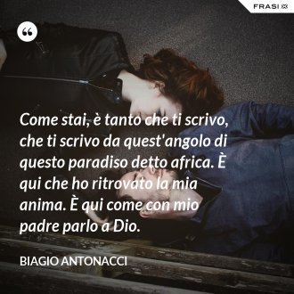 Come stai, è tanto che ti scrivo, che ti scrivo da quest'angolo di questo paradiso detto africa. È qui che ho ritrovato la mia anima. È qui come con mio padre parlo a Dio. - Biagio Antonacci