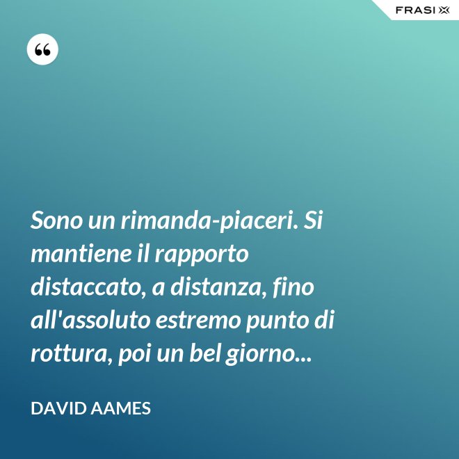 Sono un rimanda-piaceri. Si mantiene il rapporto distaccato, a distanza, fino all'assoluto estremo punto di rottura, poi un bel giorno... - David Aames