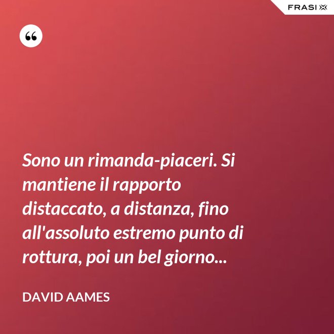 Sono un rimanda-piaceri. Si mantiene il rapporto distaccato, a distanza, fino all'assoluto estremo punto di rottura, poi un bel giorno... - David Aames