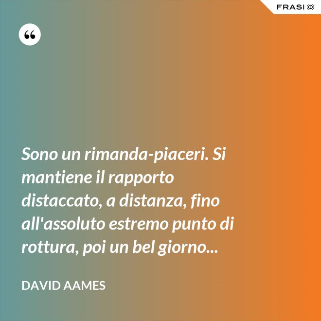 Sono un rimanda-piaceri. Si mantiene il rapporto distaccato, a distanza, fino all'assoluto estremo punto di rottura, poi un bel giorno... - David Aames