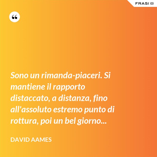 Sono un rimanda-piaceri. Si mantiene il rapporto distaccato, a distanza, fino all'assoluto estremo punto di rottura, poi un bel giorno... - David Aames