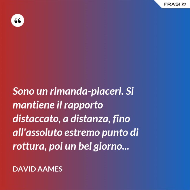 Sono un rimanda-piaceri. Si mantiene il rapporto distaccato, a distanza, fino all'assoluto estremo punto di rottura, poi un bel giorno... - David Aames