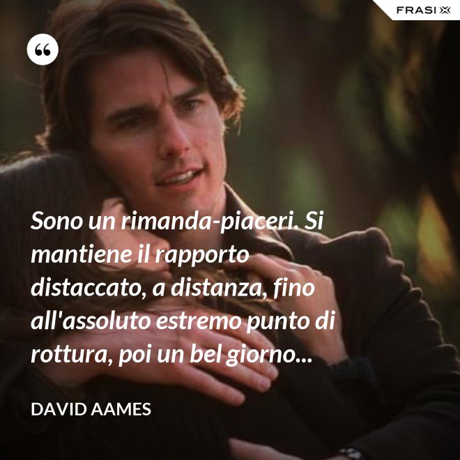 Sono un rimanda-piaceri. Si mantiene il rapporto distaccato, a distanza, fino all'assoluto estremo punto di rottura, poi un bel giorno... - David Aames