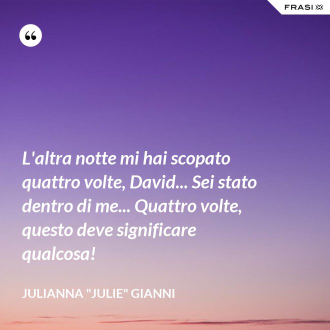 L'altra notte mi hai scopato quattro volte, David... Sei stato dentro di me... Quattro volte, questo deve significare qualcosa! - Julianna "Julie" Gianni