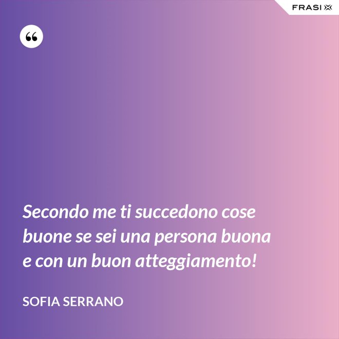 Secondo me ti succedono cose buone se sei una persona buona e con un buon atteggiamento! - Sofia Serrano
