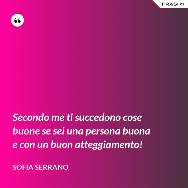 Secondo me ti succedono cose buone se sei una persona buona e con un buon atteggiamento! - Sofia Serrano