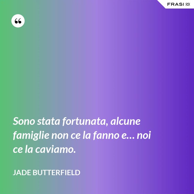 Sono stata fortunata, alcune famiglie non ce la fanno e… noi ce la caviamo. - Jade Butterfield