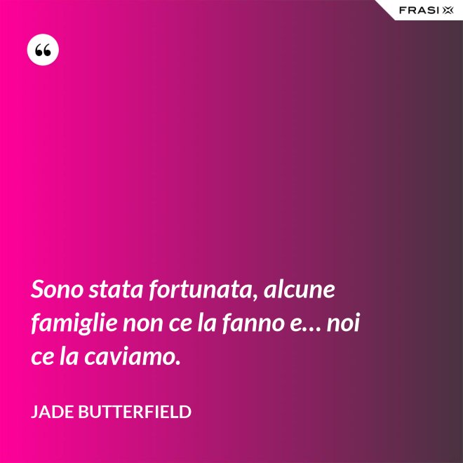 Sono stata fortunata, alcune famiglie non ce la fanno e… noi ce la caviamo. - Jade Butterfield