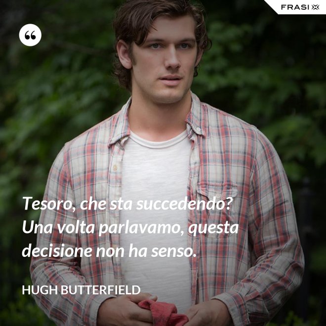 Tesoro, che sta succedendo? Una volta parlavamo, questa decisione non ha senso. - Hugh Butterfield