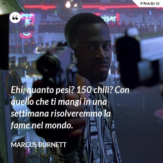 Ehi, quanto pesi? 150 chili? Con quello che ti mangi in una settimana risolveremmo la fame nel mondo. - Marcus Burnett