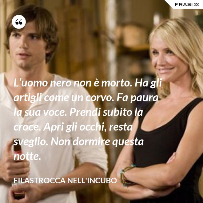 L’uomo nero non è morto. Ha gli artigli come un corvo. Fa paura la sua voce. Prendi subito la croce. Apri gli occhi, resta sveglio. Non dormire questa notte. - Filastrocca nell'incubo