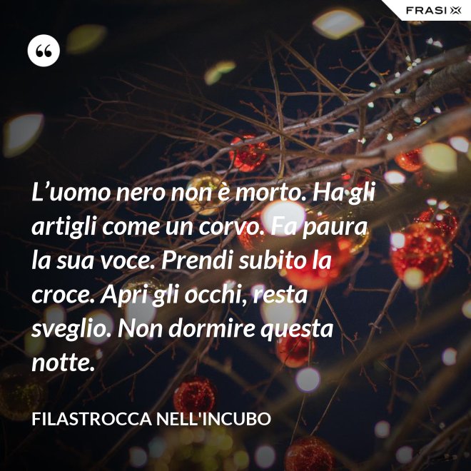 L’uomo nero non è morto. Ha gli artigli come un corvo. Fa paura la sua voce. Prendi subito la croce. Apri gli occhi, resta sveglio. Non dormire questa notte. - Filastrocca nell'incubo