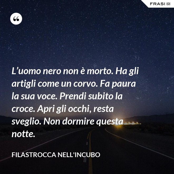 L’uomo nero non è morto. Ha gli artigli come un corvo. Fa paura la sua voce. Prendi subito la croce. Apri gli occhi, resta sveglio. Non dormire questa notte. - Filastrocca nell'incubo