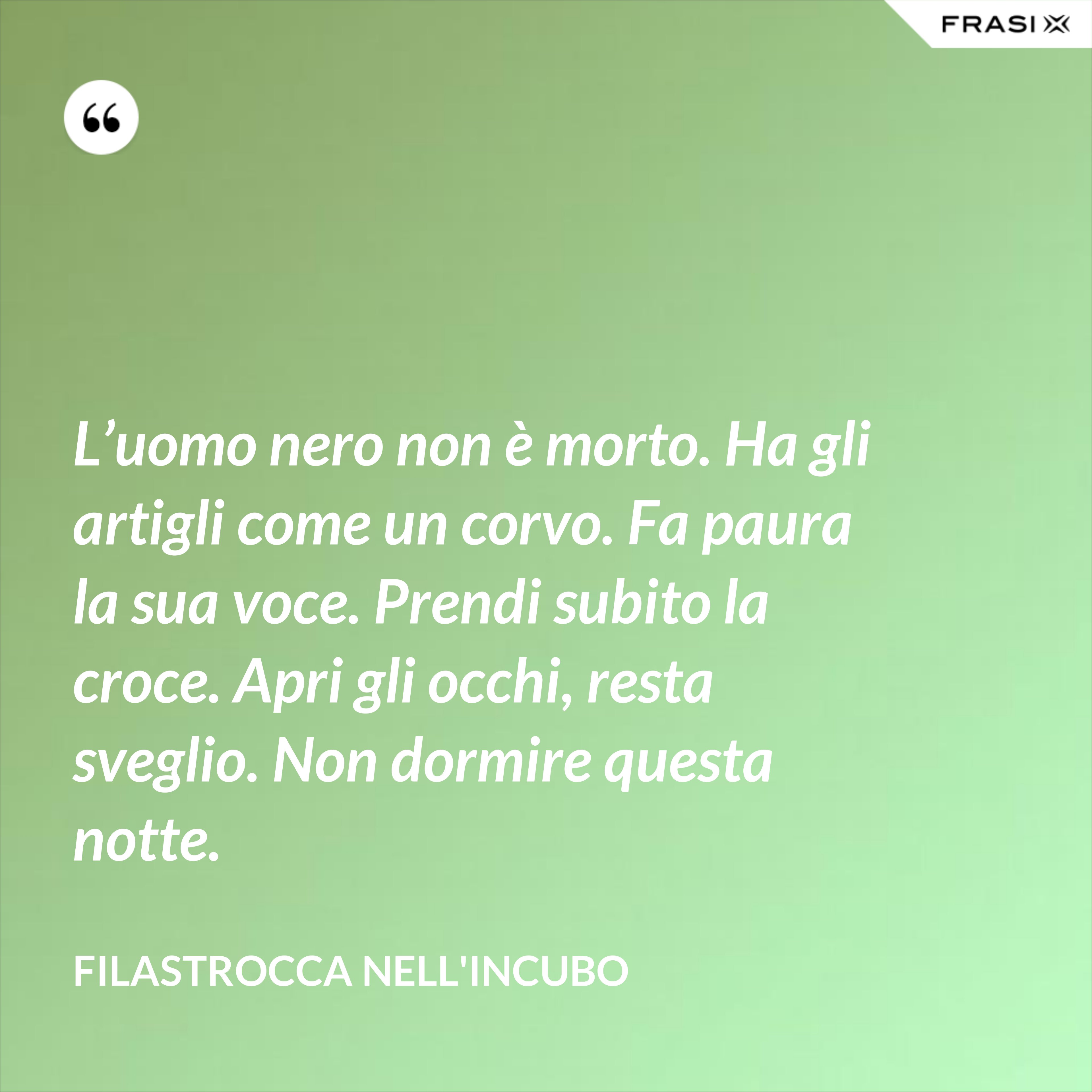 L’uomo nero non è morto. Ha gli artigli come un corvo. Fa paura la sua voce. Prendi subito la croce. Apri gli occhi, resta sveglio. Non dormire questa notte. - Filastrocca nell'incubo