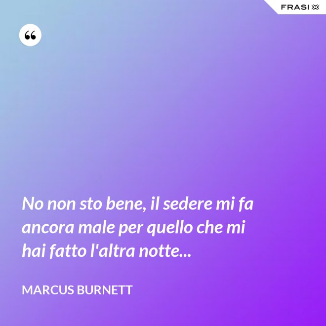No non sto bene, il sedere mi fa ancora male per quello che mi hai fatto l'altra notte... - Marcus Burnett