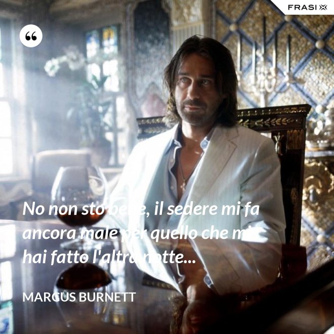 No non sto bene, il sedere mi fa ancora male per quello che mi hai fatto l'altra notte... - Marcus Burnett