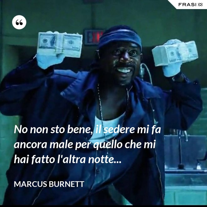 No non sto bene, il sedere mi fa ancora male per quello che mi hai fatto l'altra notte... - Marcus Burnett