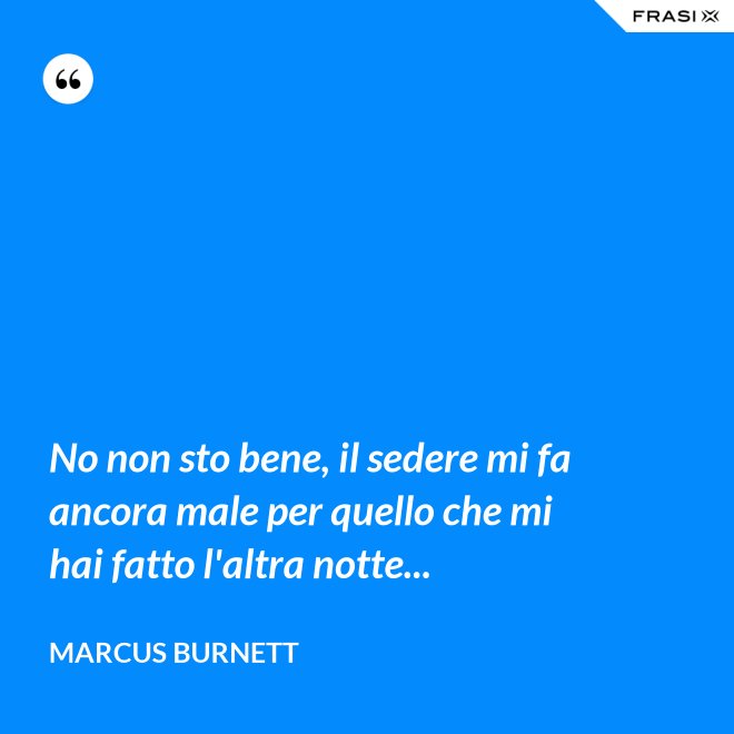 No non sto bene, il sedere mi fa ancora male per quello che mi hai fatto l'altra notte... - Marcus Burnett
