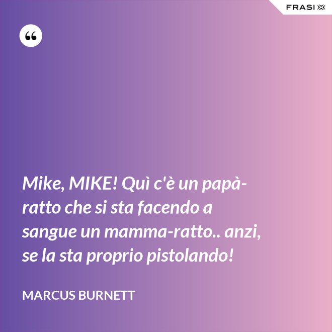 Mike, MIKE! Quì c'è un papà-ratto che si sta facendo a sangue un mamma-ratto.. anzi, se la sta proprio pistolando! - Marcus Burnett
