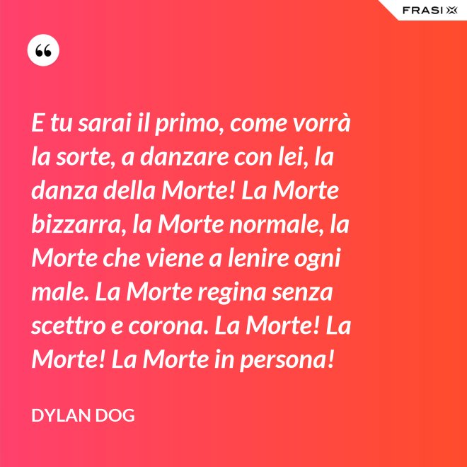 E tu sarai il primo, come vorrà la sorte, a danzare con lei, la danza della Morte! La Morte bizzarra, la Morte normale, la Morte che viene a lenire ogni male. La Morte regina senza scettro e corona. La Morte! La Morte! La Morte in persona! - Dylan Dog