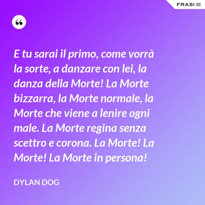 E tu sarai il primo, come vorrà la sorte, a danzare con lei, la danza della Morte! La Morte bizzarra, la Morte normale, la Morte che viene a lenire ogni male. La Morte regina senza scettro e corona. La Morte! La Morte! La Morte in persona! - Dylan Dog