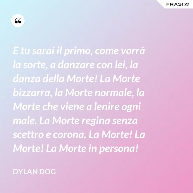 E tu sarai il primo, come vorrà la sorte, a danzare con lei, la danza della Morte! La Morte bizzarra, la Morte normale, la Morte che viene a lenire ogni male. La Morte regina senza scettro e corona. La Morte! La Morte! La Morte in persona! - Dylan Dog