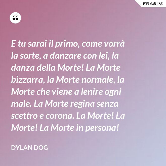 E tu sarai il primo, come vorrà la sorte, a danzare con lei, la danza della Morte! La Morte bizzarra, la Morte normale, la Morte che viene a lenire ogni male. La Morte regina senza scettro e corona. La Morte! La Morte! La Morte in persona! - Dylan Dog