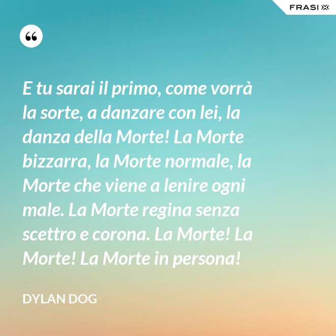 E tu sarai il primo, come vorrà la sorte, a danzare con lei, la danza della Morte! La Morte bizzarra, la Morte normale, la Morte che viene a lenire ogni male. La Morte regina senza scettro e corona. La Morte! La Morte! La Morte in persona! - Dylan Dog