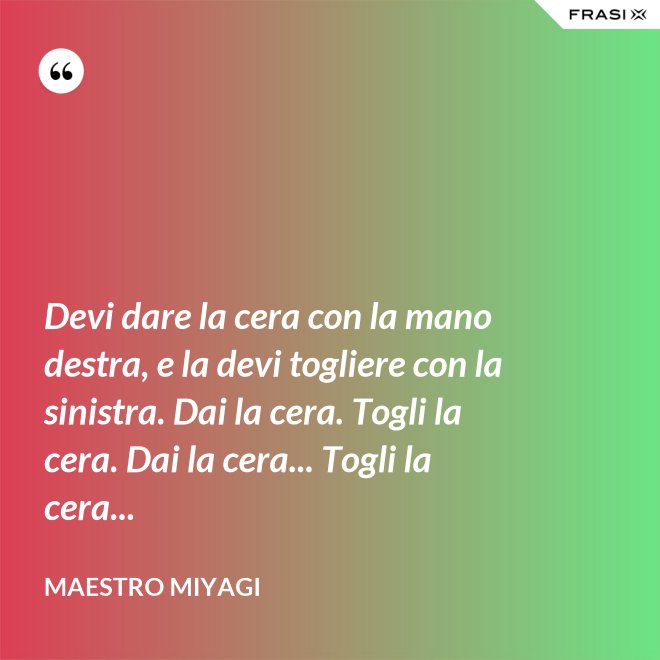 Devi dare la cera con la mano destra, e la devi togliere con la sinistra. Dai la cera. Togli la cera. Dai la cera... Togli la cera... - Maestro Miyagi