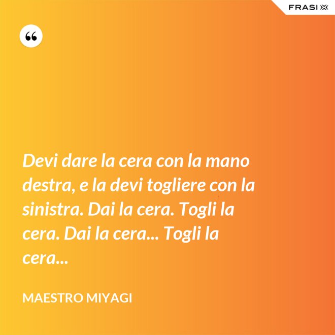 Devi dare la cera con la mano destra, e la devi togliere con la sinistra. Dai la cera. Togli la cera. Dai la cera... Togli la cera... - Maestro Miyagi