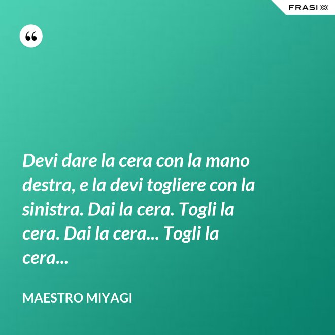 Devi dare la cera con la mano destra, e la devi togliere con la sinistra. Dai la cera. Togli la cera. Dai la cera... Togli la cera... - Maestro Miyagi