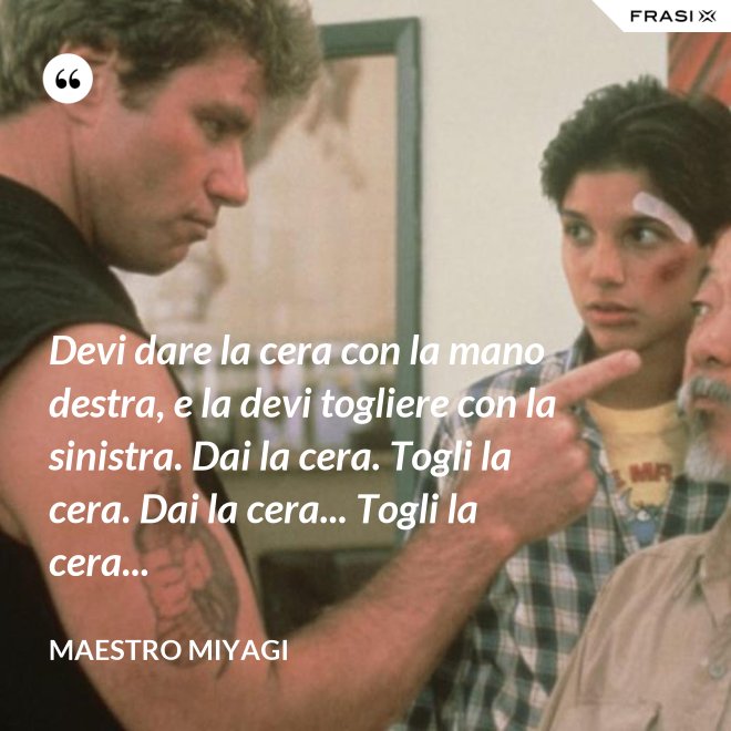 Devi dare la cera con la mano destra, e la devi togliere con la sinistra. Dai la cera. Togli la cera. Dai la cera... Togli la cera... - Maestro Miyagi