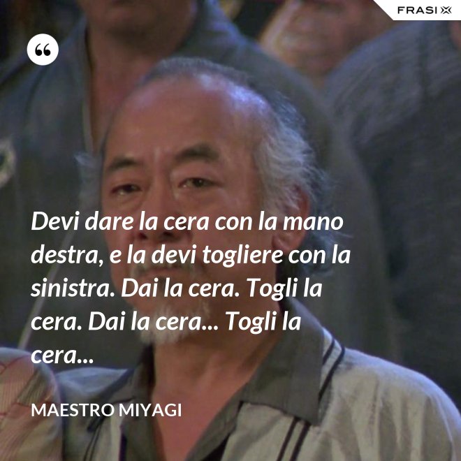 Devi dare la cera con la mano destra, e la devi togliere con la sinistra. Dai la cera. Togli la cera. Dai la cera... Togli la cera... - Maestro Miyagi