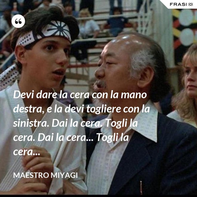 Devi dare la cera con la mano destra, e la devi togliere con la sinistra. Dai la cera. Togli la cera. Dai la cera... Togli la cera... - Maestro Miyagi