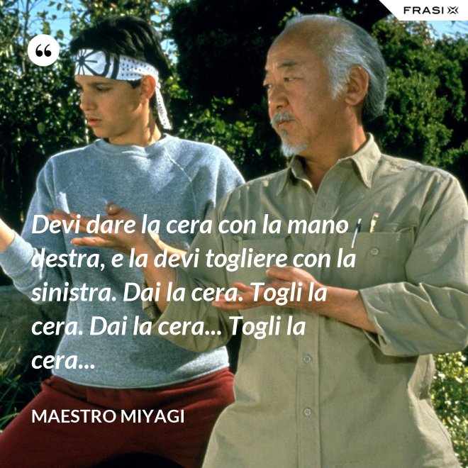 Devi dare la cera con la mano destra, e la devi togliere con la sinistra. Dai la cera. Togli la cera. Dai la cera... Togli la cera... - Maestro Miyagi