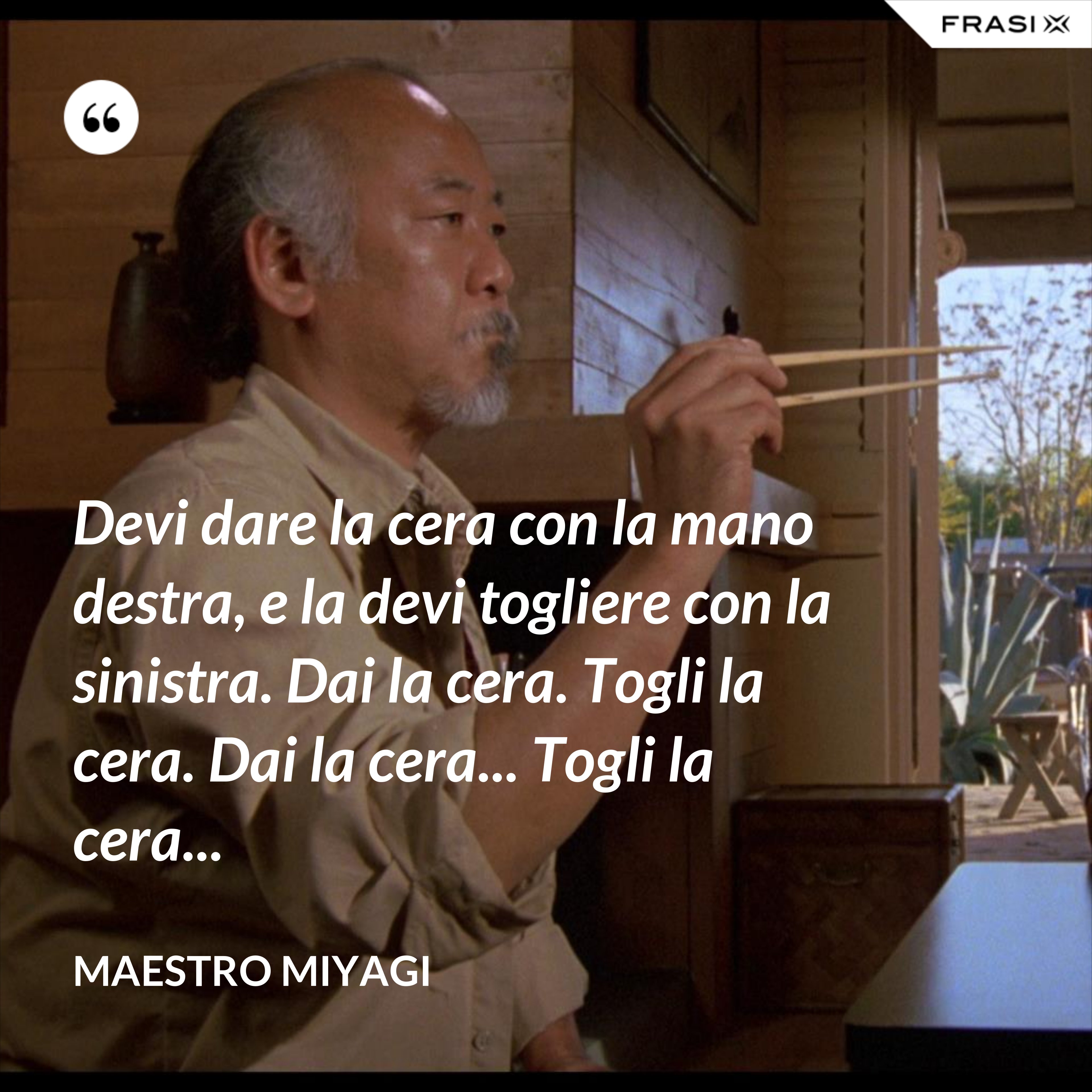 Devi dare la cera con la mano destra, e la devi togliere con la sinistra. Dai la cera. Togli la cera. Dai la cera... Togli la cera... - Maestro Miyagi
