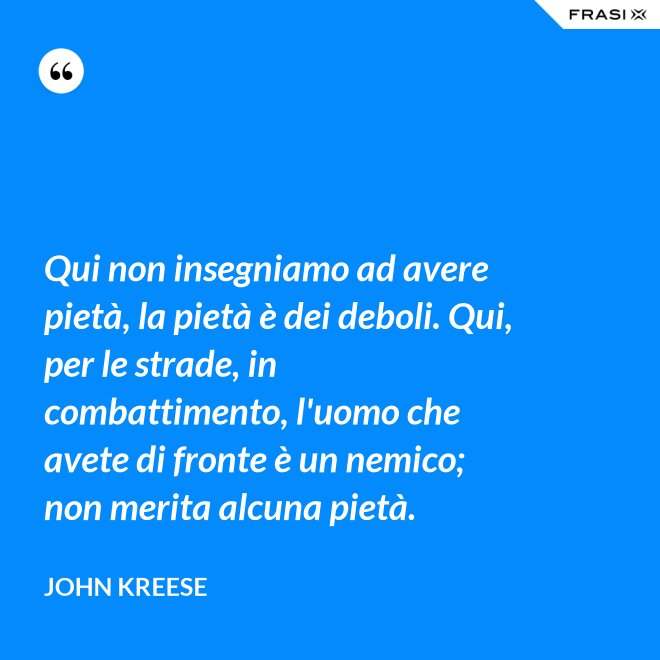 Qui non insegniamo ad avere pietà, la pietà è dei deboli. Qui, per le strade, in combattimento, l'uomo che avete di fronte è un nemico; non merita alcuna pietà. - John Kreese