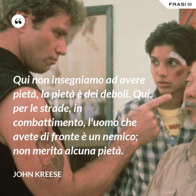Qui non insegniamo ad avere pietà, la pietà è dei deboli. Qui, per le strade, in combattimento, l'uomo che avete di fronte è un nemico; non merita alcuna pietà. - John Kreese