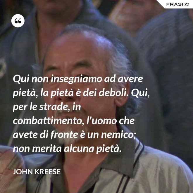 Qui non insegniamo ad avere pietà, la pietà è dei deboli. Qui, per le strade, in combattimento, l'uomo che avete di fronte è un nemico; non merita alcuna pietà. - John Kreese