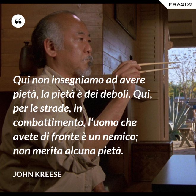Qui non insegniamo ad avere pietà, la pietà è dei deboli. Qui, per le strade, in combattimento, l'uomo che avete di fronte è un nemico; non merita alcuna pietà. - John Kreese