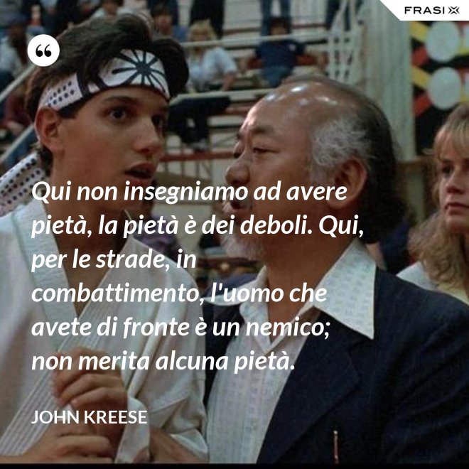 Qui non insegniamo ad avere pietà, la pietà è dei deboli. Qui, per le strade, in combattimento, l'uomo che avete di fronte è un nemico; non merita alcuna pietà. - John Kreese