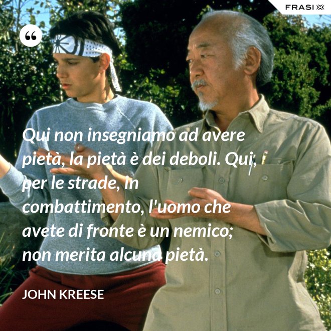 Qui non insegniamo ad avere pietà, la pietà è dei deboli. Qui, per le strade, in combattimento, l'uomo che avete di fronte è un nemico; non merita alcuna pietà. - John Kreese