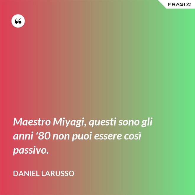 Maestro Miyagi, questi sono gli anni '80 non puoi essere così passivo. - Daniel LaRusso