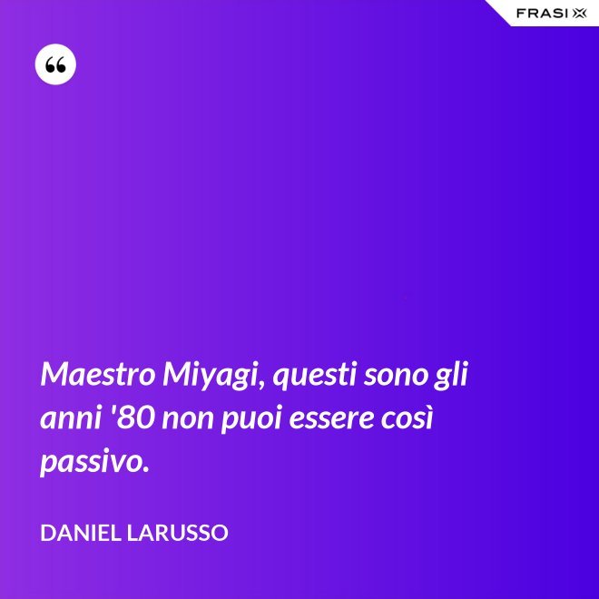 Maestro Miyagi, questi sono gli anni '80 non puoi essere così passivo. - Daniel LaRusso
