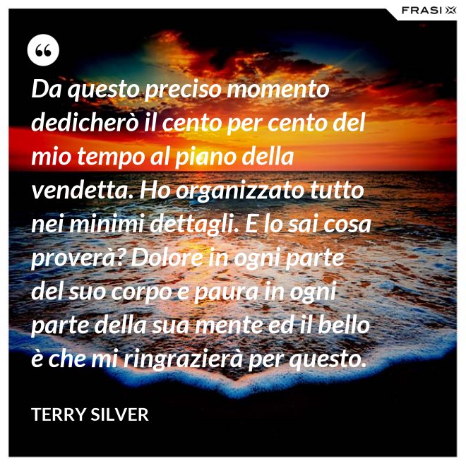 Da questo preciso momento dedicherò il cento per cento del mio tempo al piano della vendetta. Ho organizzato tutto nei minimi dettagli. E lo sai cosa proverà? Dolore in ogni parte del suo corpo e paura in ogni parte della sua mente ed il bello è che mi ringrazierà per questo. - Terry Silver