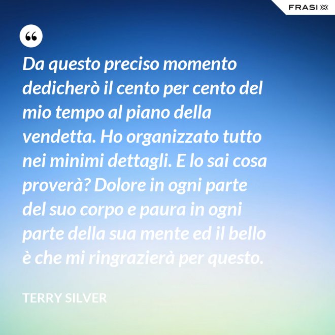 Da questo preciso momento dedicherò il cento per cento del mio tempo al piano della vendetta. Ho organizzato tutto nei minimi dettagli. E lo sai cosa proverà? Dolore in ogni parte del suo corpo e paura in ogni parte della sua mente ed il bello è che mi ringrazierà per questo. - Terry Silver